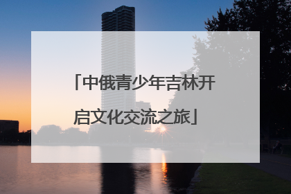 中俄青少年吉林开启文化交流之旅