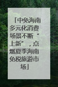 中免海南多元化消费场景不断“上新”，点燃夏季海南免税旅游市场