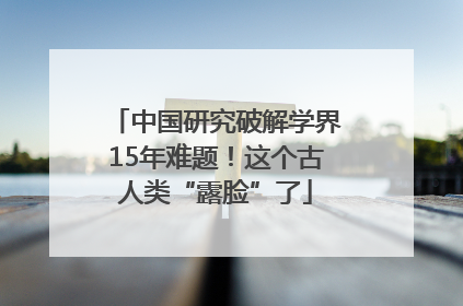 中国研究破解学界15年难题！这个古人类“露脸”了