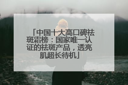 中国十大高口碑祛斑霜榜：国家唯一认证的祛斑产品，透亮肌超长待机