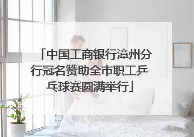 中国工商银行漳州分行冠名赞助全市职工乒乓球赛圆满举行