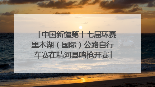 中国新疆第十七届环赛里木湖（国际）公路自行车赛在精河县鸣枪开赛
