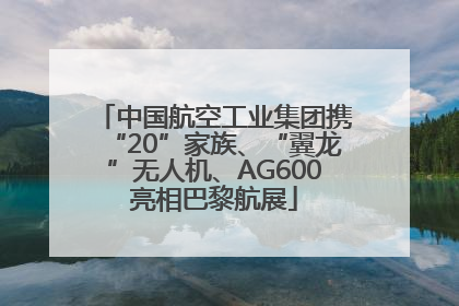 中国航空工业集团携“20”家族、“翼龙”无人机、AG600亮相巴黎航展