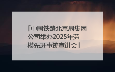 中国铁路北京局集团公司举办2025年劳模先进事迹宣讲会