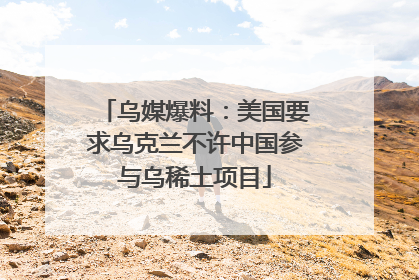 乌媒爆料：美国要求乌克兰不许中国参与乌稀土项目
