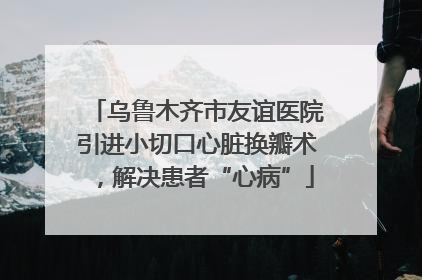 乌鲁木齐市友谊医院引进小切口心脏换瓣术，解决患者“心病”