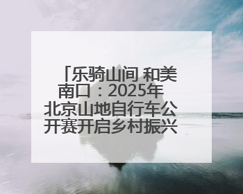 乐骑山间 和美南口：2025年北京山地自行车公开赛开启乡村振兴加速度