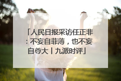 人民日报采访任正非：不妄自菲薄，也不妄自尊大丨九派时评