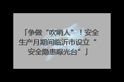 争做“吹哨人”！安全生产月期间临沂市设立“安全隐患曝光台”