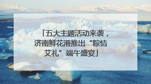 五大主题活动来袭，济南鲜花港推出“粽情艾礼”端午盛宴