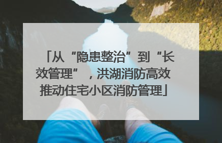 从“隐患整治”到“长效管理”，洪湖消防高效推动住宅小区消防管理
