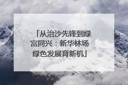 从治沙先锋到绿富同兴：新华林场绿色发展育新机