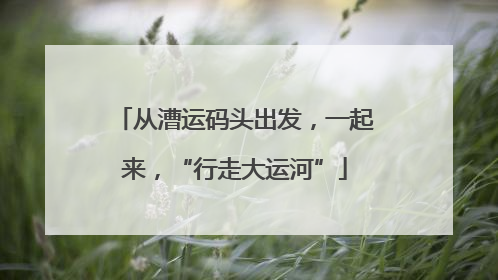 从漕运码头出发，一起来，“行走大运河”