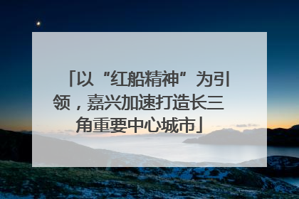 以“红船精神”为引领，嘉兴加速打造长三角重要中心城市
