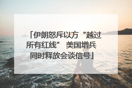 伊朗怒斥以方“越过所有红线” 美国增兵同时释放会谈信号
