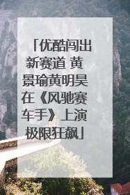 优酷闯出新赛道 黄景瑜黄明昊在《风驰赛车手》上演极限狂飙