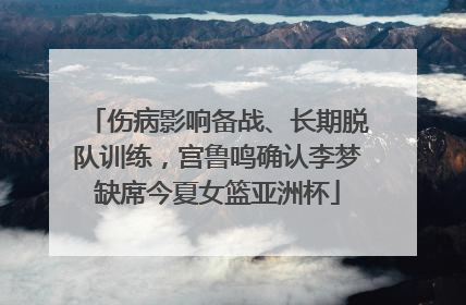 伤病影响备战、长期脱队训练，宫鲁鸣确认李梦缺席今夏女篮亚洲杯