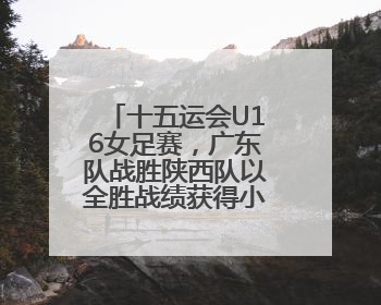 十五运会U16女足赛，广东队战胜陕西队以全胜战绩获得小组第一