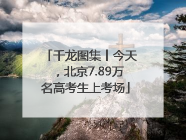 千龙图集丨今天，北京7.89万名高考生上考场