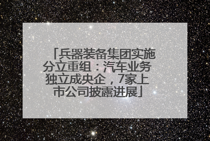兵器装备集团实施分立重组：汽车业务独立成央企，7家上市公司披露进展