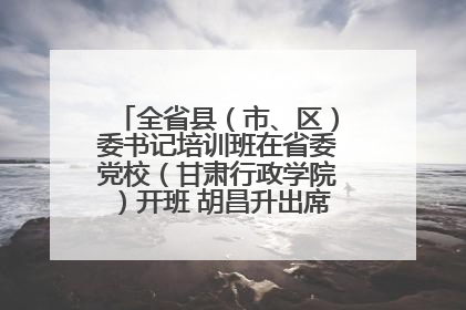 全省县（市、区）委书记培训班在省委党校（甘肃行政学院）开班 胡昌升出席开班式并讲话