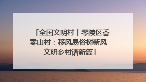 全国文明村丨零陵区香零山村：移风易俗树新风 文明乡村谱新篇