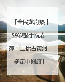 全民龙舟热丨59岁鼓手阮春萍：三擂古黄河 槌定巾帼旗