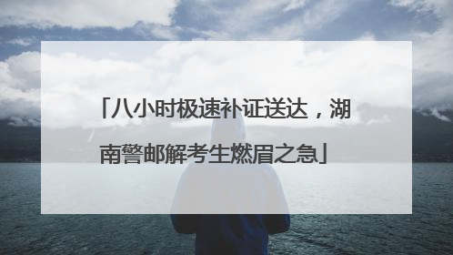 八小时极速补证送达，湖南警邮解考生燃眉之急
