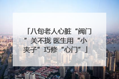 八旬老人心脏“阀门”关不拢 医生用“小夹子”巧修“心门”
