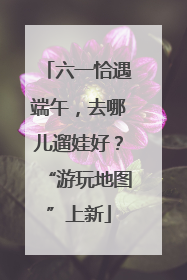 六一恰遇端午，去哪儿遛娃好？“游玩地图”上新