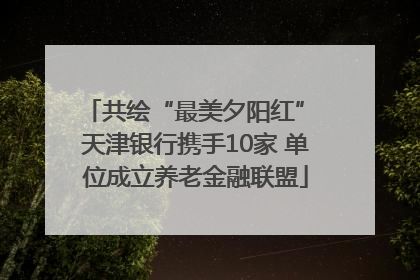 共绘“最美夕阳红” 天津银行携手10家 单位成立养老金融联盟