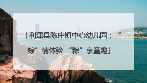 利津县陈庄镇中心幼儿园：“粽”情体验 “粽”享童趣