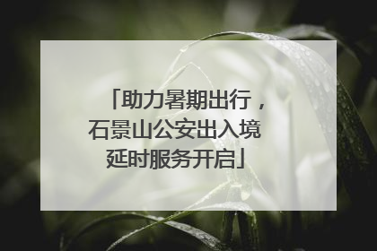 助力暑期出行，石景山公安出入境延时服务开启