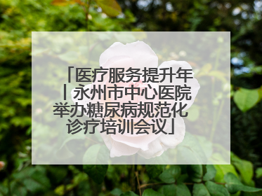 医疗服务提升年丨永州市中心医院举办糖尿病规范化诊疗培训会议
