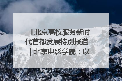 北京高校服务新时代首都发展特别报道｜北京电影学院：以光影为笔 绘就首都高质量发展新画卷
