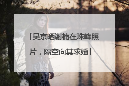 吴京晒谢楠在珠峰照片，隔空向其求婚