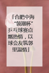 合肥中海“领潮杯”乒乓球赛点燃热情，以球会友筑邻里温情