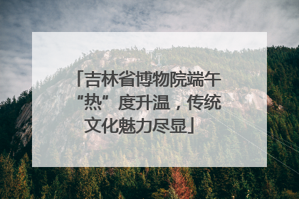 吉林省博物院端午“热”度升温，传统文化魅力尽显