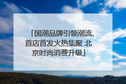 国潮品牌引领潮流、首店首发火热集聚 北京时尚消费升级