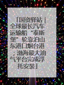 国资驿站｜全球最长汽车运输船“泰斯堡”轮靠泊山东港口烟台港；渤海最大油气平台完成浮托安装