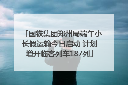 国铁集团郑州局端午小长假运输今日启动 计划增开临客列车187列