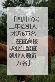 四川宜宾三年招引人才近6万名，在宜高校毕业生留宜就业人数近万名