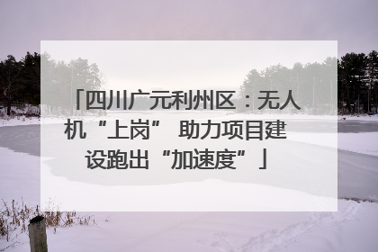 四川广元利州区：无人机“上岗” 助力项目建设跑出“加速度”