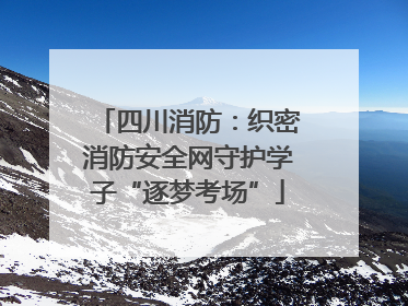 四川消防：织密消防安全网守护学子“逐梦考场”