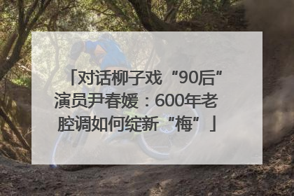 对话柳子戏“90后”演员尹春媛：600年老腔调如何绽新“梅”