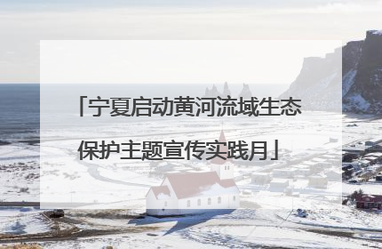 宁夏启动黄河流域生态保护主题宣传实践月