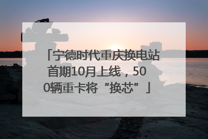 宁德时代重庆换电站首期10月上线，500辆重卡将“换芯”