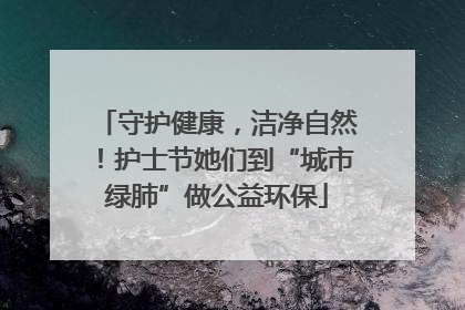 守护健康，洁净自然！护士节她们到“城市绿肺”做公益环保