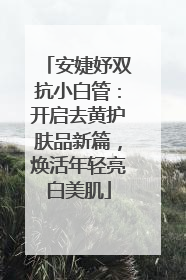 安婕妤双抗小白管：开启去黄护肤品新篇，焕活年轻亮白美肌