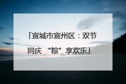 宣城市宣州区：双节同庆 “粽”享欢乐